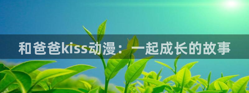 我开动物园那些年风车动漫：和爸爸kiss动漫：一起成长的故事